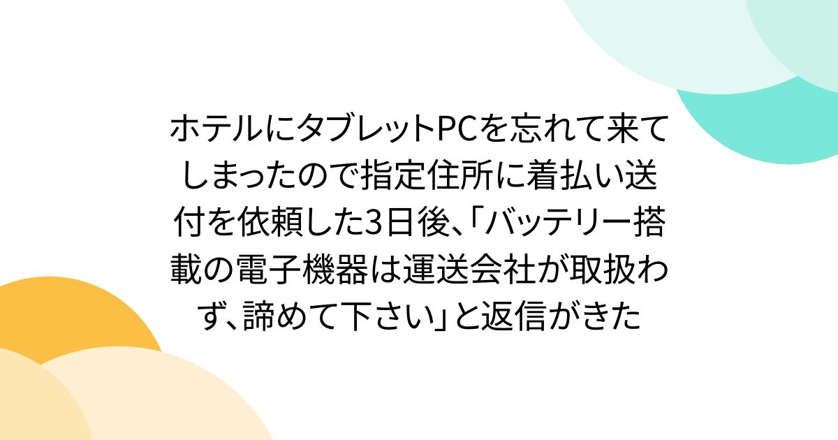 ホテルにタブレットPCを忘れて来てしまったので指定住所に着払い送付を依頼した3日後、「バッテリー搭載の電子機器は運送会社が取扱わず、諦めて下さい」と返信がきた