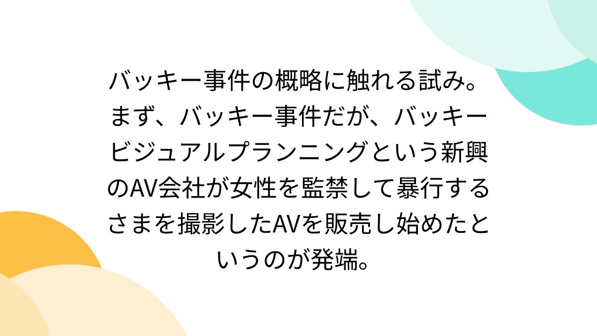 バッキー事件の概略に触れる試み。まず、バッキー事件だが、バッキービジュアルプランニングという新興のAV会社が女性を監禁して暴行するさまを撮影したAVを販売し始めたというのが発端。  - Togetter [トゥギャッター]