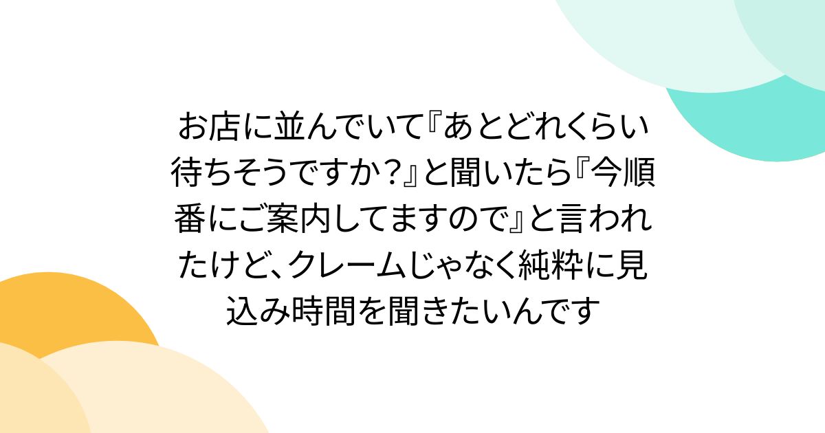お店に並んでいて『あとどれくらい待ちそうですか？』と聞いたら『今順番にご案内してますので』と言われたけど、クレームじゃなく純粋に見込み時間を聞きたいんです
