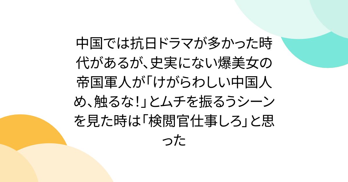 中国では抗日ドラマが多かった時代があるが、史実にない爆美女の帝国軍人が「けがらわしい中国人め、触るな！」とムチを振るうシーンを見た時は「検閲官仕事しろ」と思った