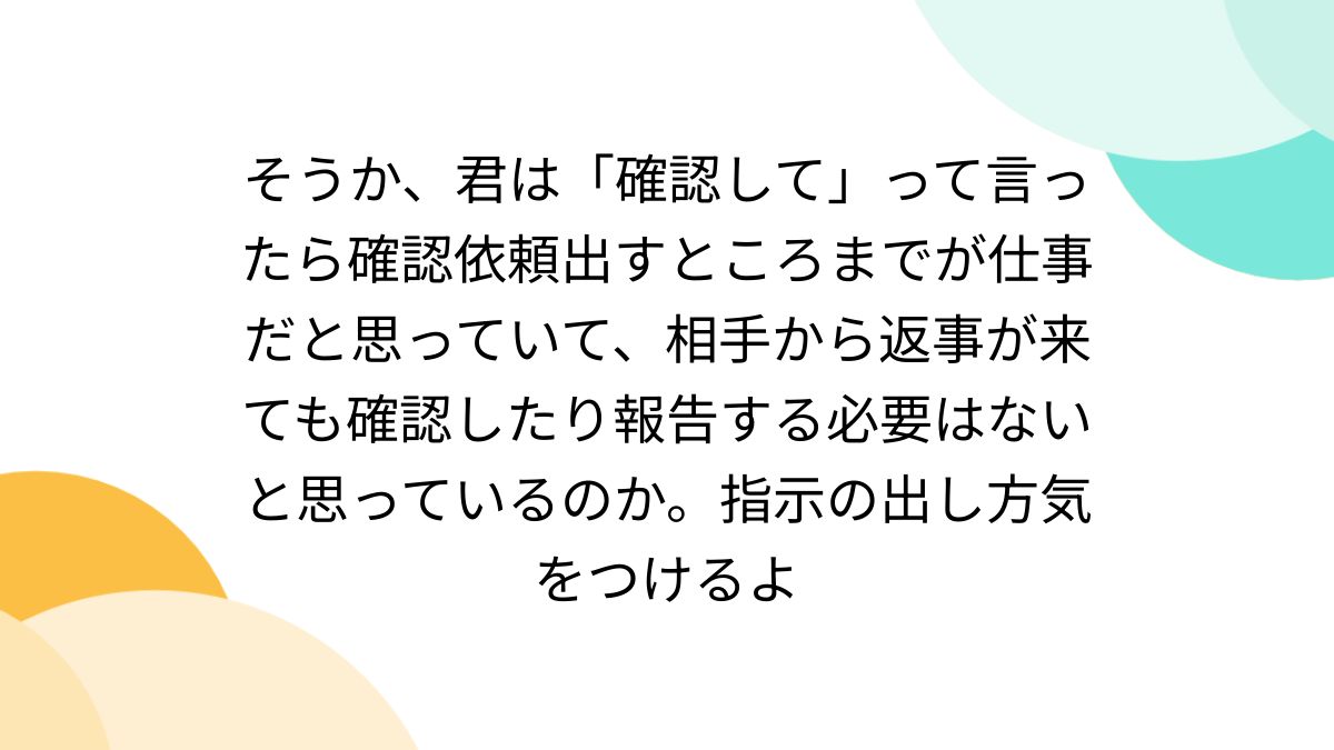 そうか、君は「確認して」って言ったら確認依頼出すところまでが仕事だ 