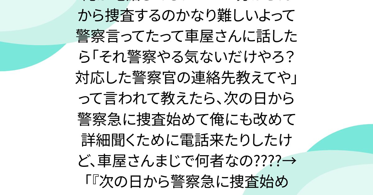 俺が電話してもナンバー分からんから捜査するのかなり難しいよって警察言ってたって車屋さんに話したら「それ警察やる気ないだけやろ？対応した警察官の連絡先教えてや」って言われて教えたら、次の日から警察急に捜査始めて俺にも改めて詳細聞くために電話来たりしたけど、車屋さんまじで何者なの????→「『次の日から警察急に捜査始めて』」
