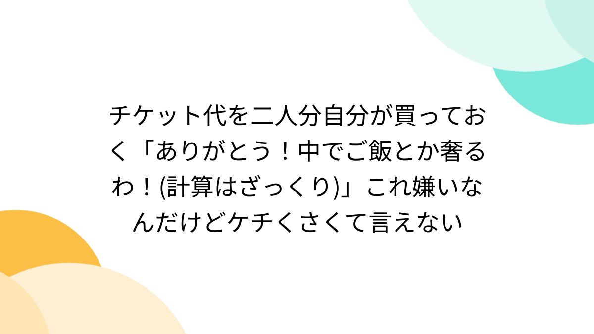 チケット代を二人分自分が買っておく「ありがとう！中でご飯とか奢るわ！(計算はざっくり)」これ嫌いなんだけどケチくさくて言えない - Togetter  [トゥギャッター]