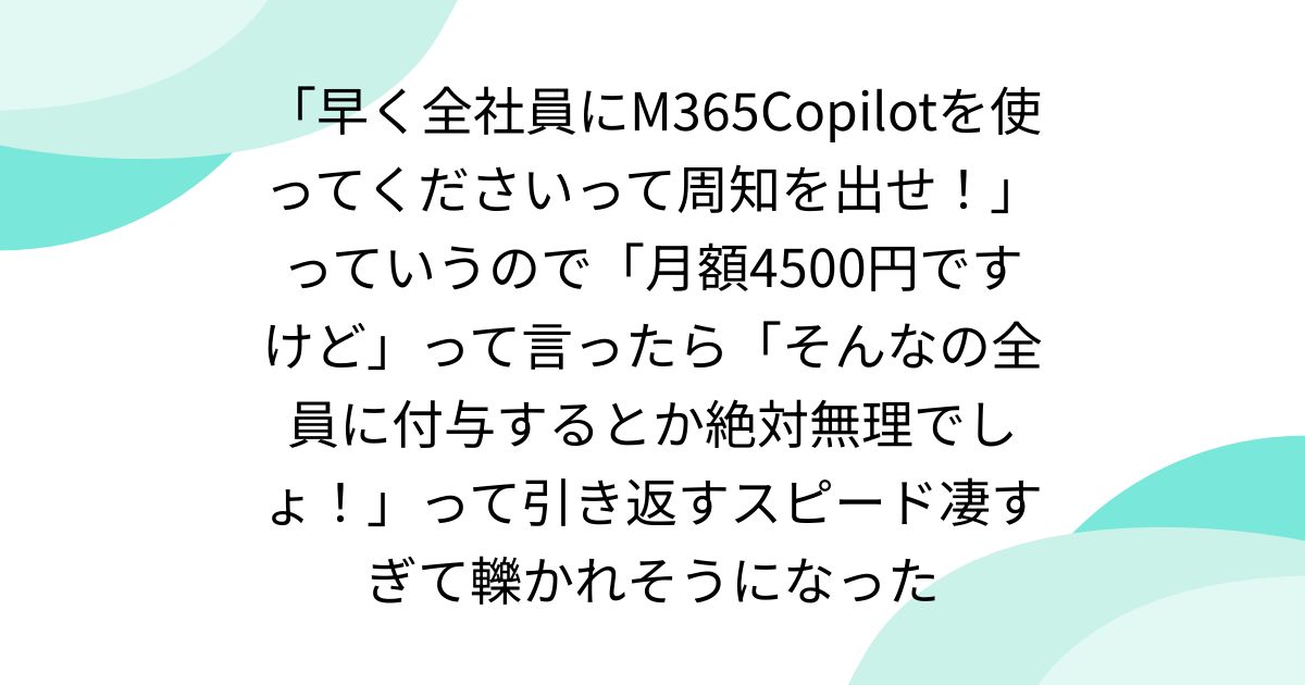 「早く全社員にM365Copilotを使ってくださいって周知を出せ！」っていうので「月額4500円ですけど」って言ったら「そんなの全員に付与するとか絶対無理でしょ！」って引き返すスピード凄すぎて轢かれそうになった