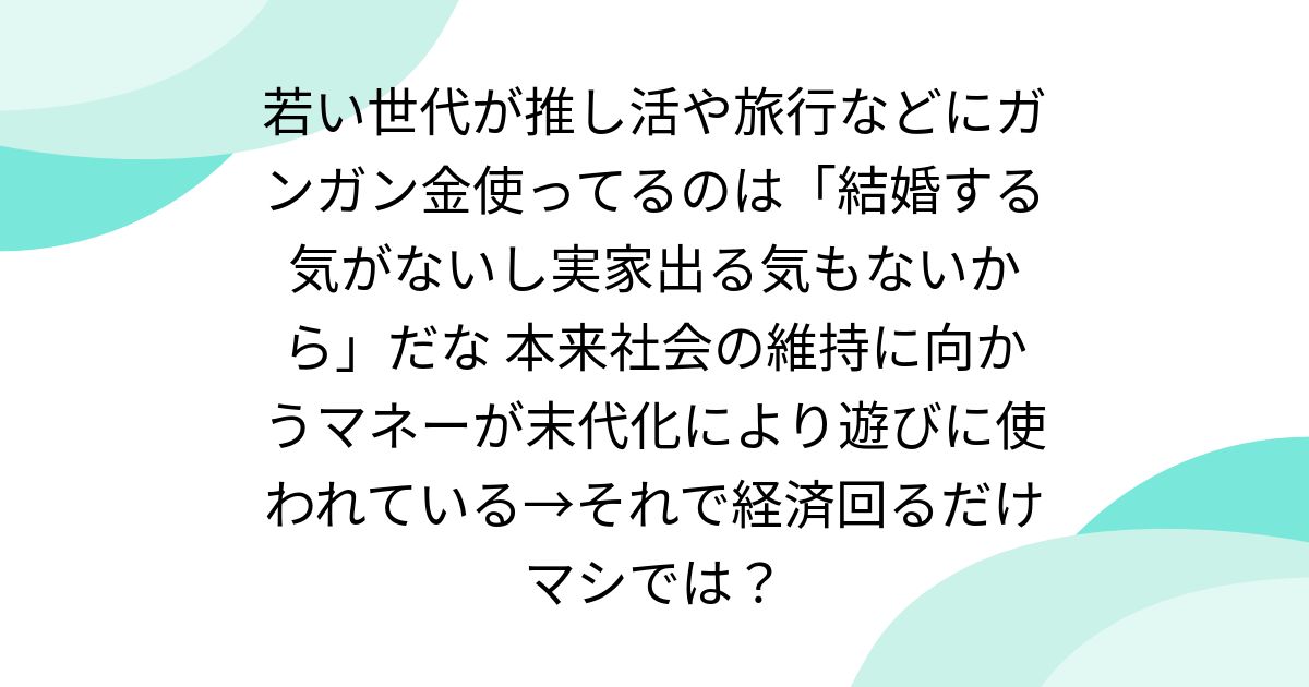 若い世代が推し活や旅行などにガンガン金使ってるのは「結婚する気がないし実家出る気もないから」だな 本来社会の維持に向かうマネーが末代化により遊びに使われている→それで経済回るだけマシでは？