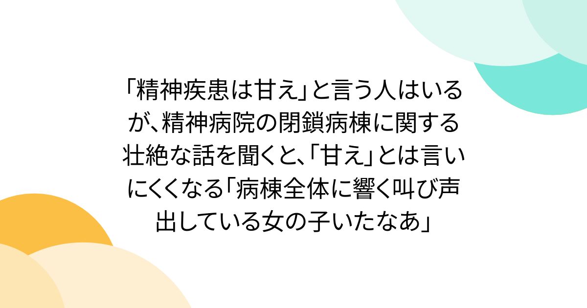 「精神疾患は甘え」と言う人はいるが、精神病院の閉鎖病棟に関する壮絶な話を聞くと、「甘え」とは言いにくくなる「病棟全体に響く叫び声出している女の子いたなあ」