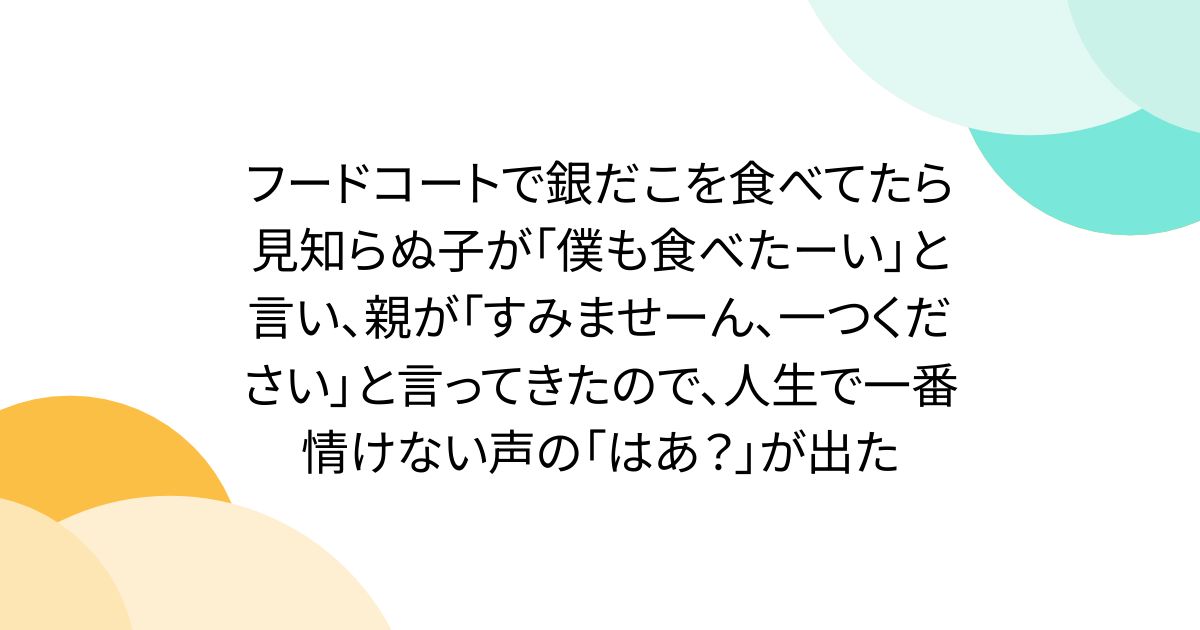 フードコートで銀だこを食べてたら見知らぬ子が「僕も食べたーい」と言い、親が「すみませーん、一つください」と言ってきたので、人生で一番情けない声の「はあ？」が出た