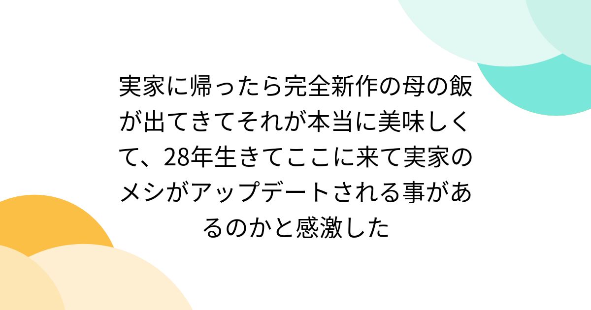 実家に帰ったら完全新作の母の飯が出てきてそれが本当に美味しくて、28年生きてここに来て実家のメシがアップデートされる事があるのかと感激した