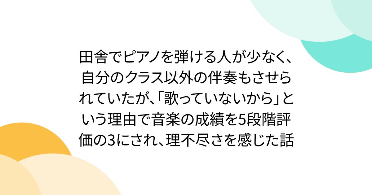田舎でピアノを弾ける人が少なく、自分のクラス以外の伴奏もさせられていたが、「歌っていないから」という理由で音楽の成績を5段階評価の3にされ、理不尽さを感じた話