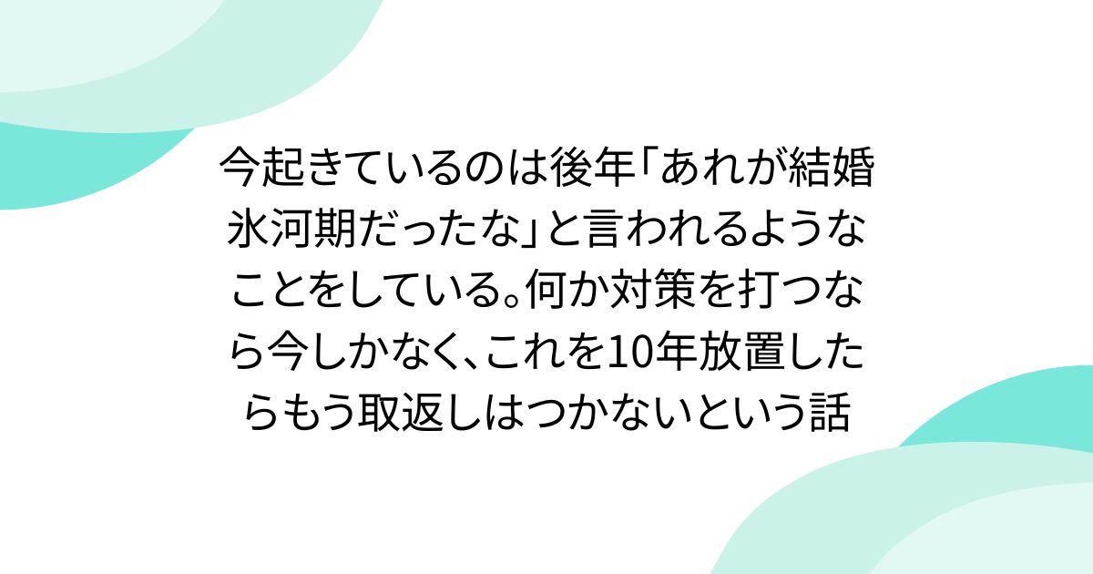 今起きているのは後年「あれが結婚氷河期だったな」と言われるようなことをしている。何か対策を打つなら今しかなく、これを10年放置したらもう取返しはつかないという話