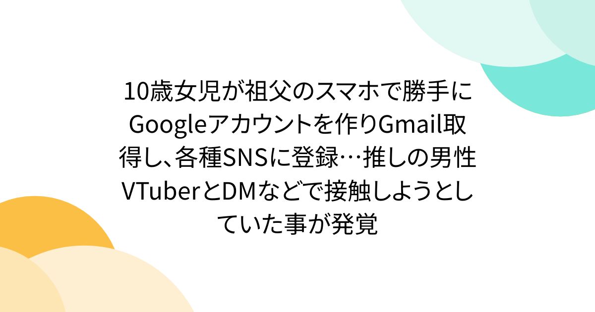 10歳女児が祖父のスマホで勝手にGoogleアカウントを作りGmail取得し、各種SNSに登録…推しの男性VTuberとDMなどで接触しようとしていた事が発覚