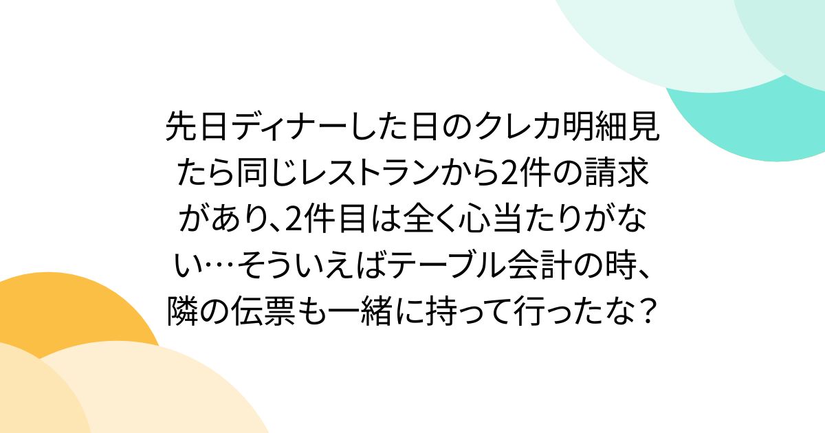 先日ディナーした日のクレカ明細見たら同じレストランから2件の請求があり、2件目は全く心当たりがない…そういえばテーブル会計の時、隣の伝票も一緒に持って行ったな？