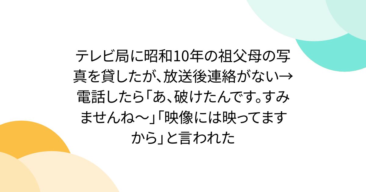 テレビ局に昭和10年の祖父母の写真を貸したが、放送後連絡がない→電話したら「あ、破けたんです。すみませんね～」「映像には映ってますから」と言われた