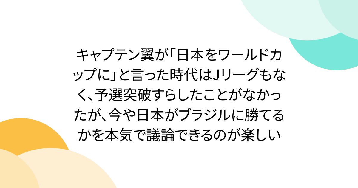 キャプテン翼が「日本をワールドカップに」と言った時代はJリーグもなく、予選突破すらしたことがなかったが、今や日本がブラジルに勝てるかを本気で議論できるのが楽しい