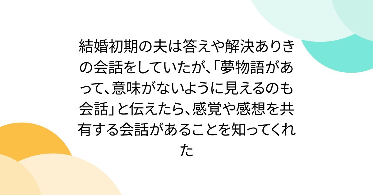 結婚初期の夫は答えや解決ありきの会話をしていたが、「夢物語があって、意味がないように見えるのも会話」と伝えたら、感覚や感想を共有する会話があることを知ってくれた