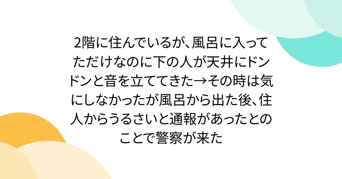 2階に住んでいるが、風呂に入ってただけなのに下の人が天井にドンドンと音を立ててきた→その時は気にしなかったが風呂から出た後、住人からうるさいと通報があったとのことで警察が来た