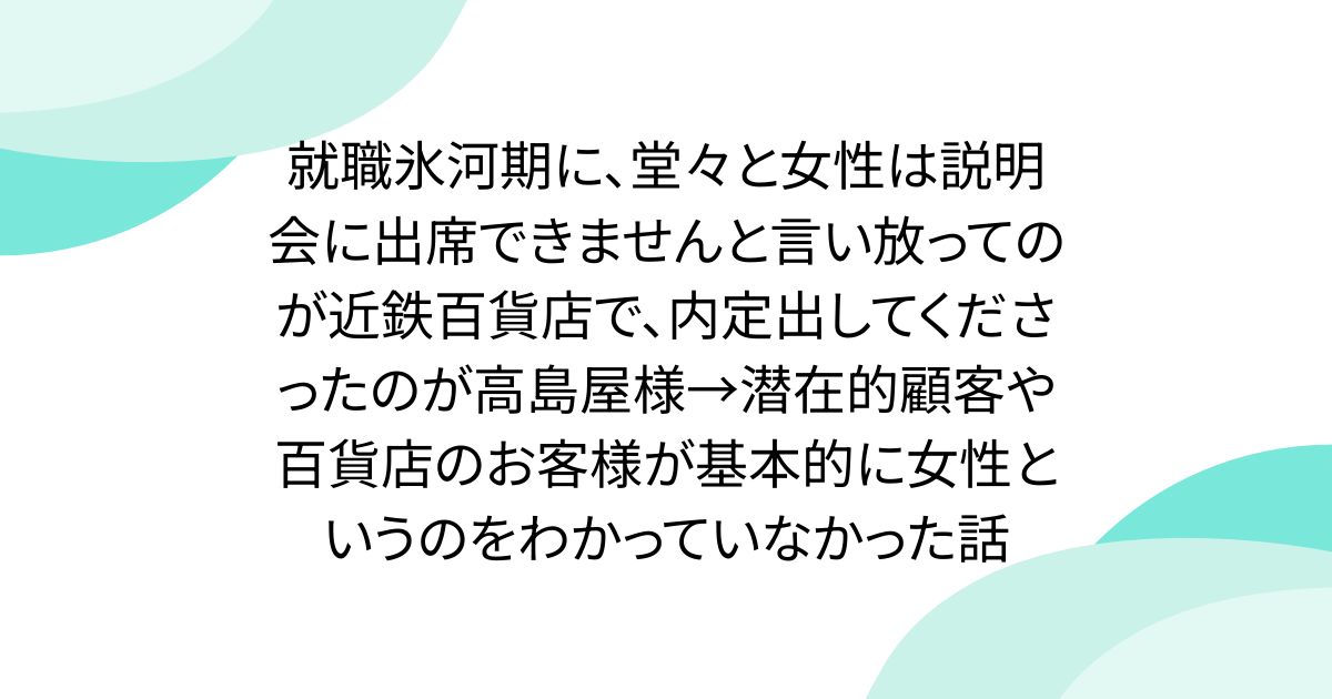 就職氷河期に、堂々と女性は説明会に出席できませんと言い放ってのが近鉄百貨店で、内定出してくださったのが高島屋様→潜在的顧客や百貨店のお客様が基本的に女性というのをわかっていなかった話