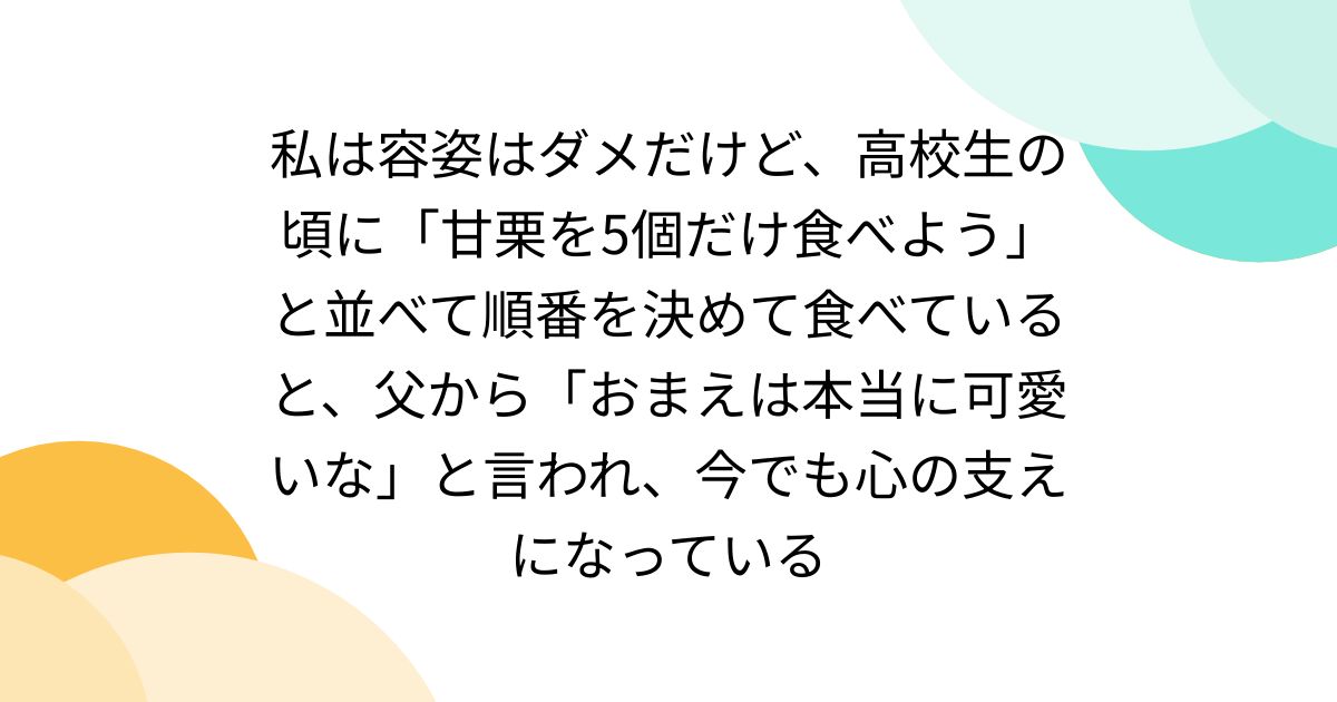 私は容姿はダメだけど、高校生の頃に「甘栗を5個だけ食べよう」と並べて順番を決めて食べていると、父から「おまえは本当に可愛いな」と言われ、今でも心の支えになっている