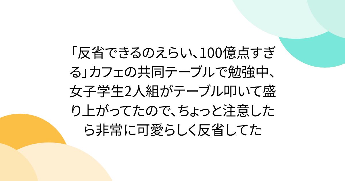 「反省できるのえらい、100億点すぎる」カフェの共同テーブルで勉強中、女子学生2人組がテーブル叩いて盛り上がってたので、ちょっと注意したら非常に可愛らしく反省してた