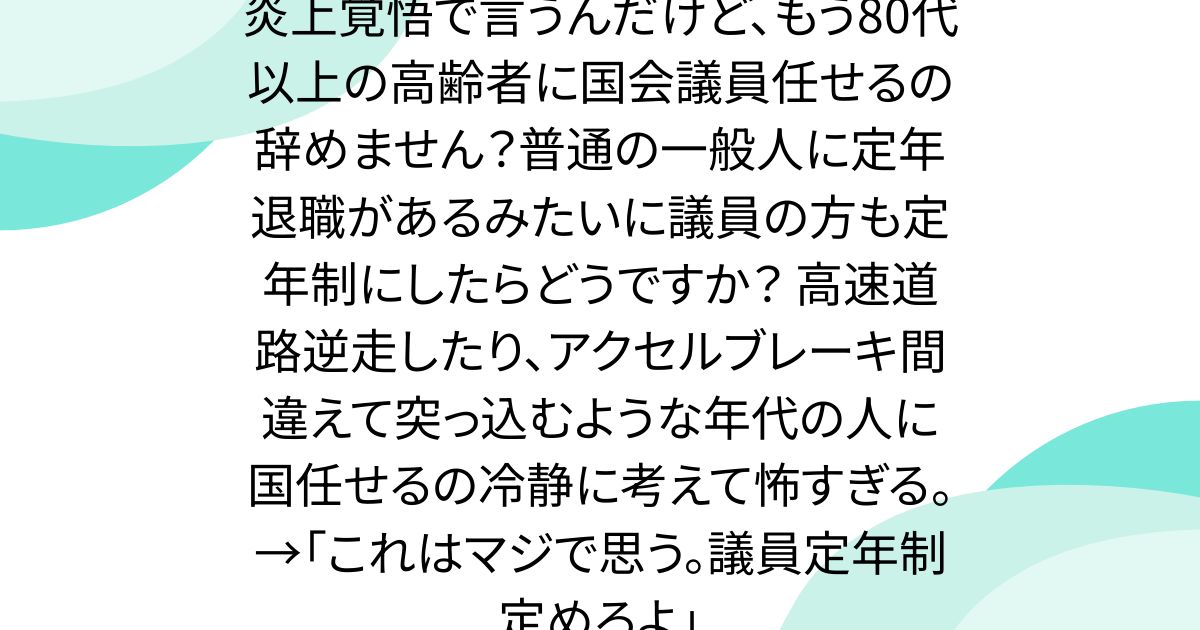 炎上覚悟で言うんだけど、もう80代以上の高齢者に国会議員任せるの辞めません？普通の一般人に定年退職があるみたいに議員の方も定年制にしたらどうですか？ 高速道路逆走したり、アクセルブレーキ間違えて突っ込むような年代の人に国任せるの冷静に考えて怖すぎる。→「これはマジで思う。議員定年制定めろよ」
