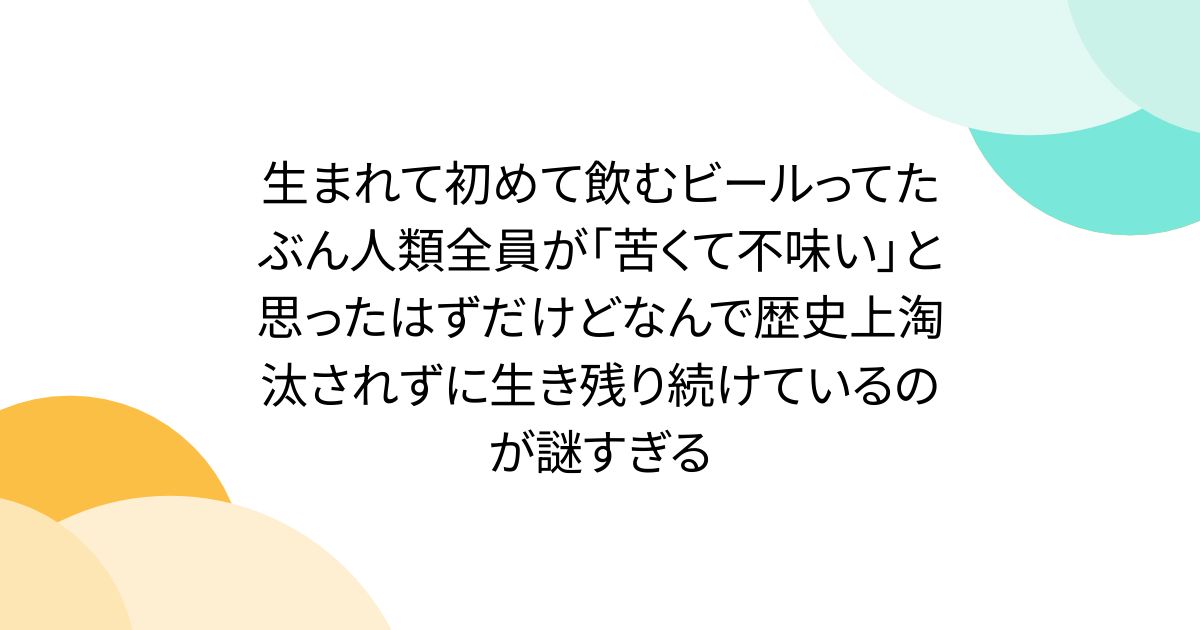 生まれて初めて飲むビールってたぶん人類全員が「苦くて不味い」と思ったはずだけどなんで歴史上淘汰されずに生き残り続けているのが謎すぎる