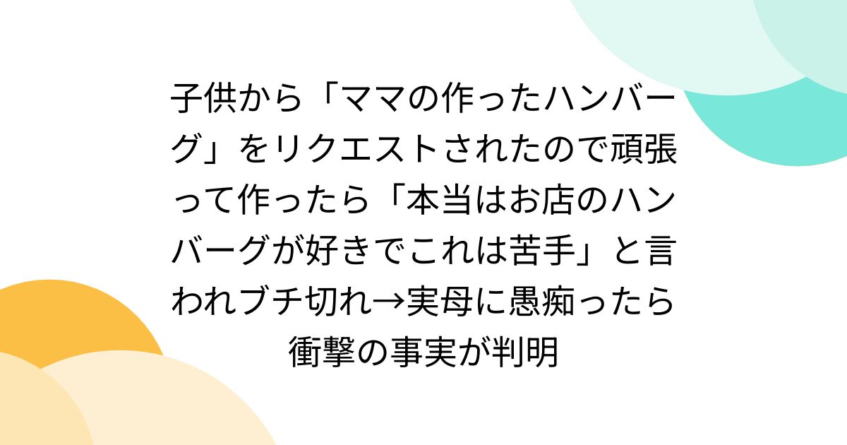 子供から「ママの作ったハンバーグ」をリクエストされたので頑張って作ったら「本当はお店のハンバーグが好きでこれは苦手」と言われブチ切れ→実母に愚痴ったら衝撃の事実が判明