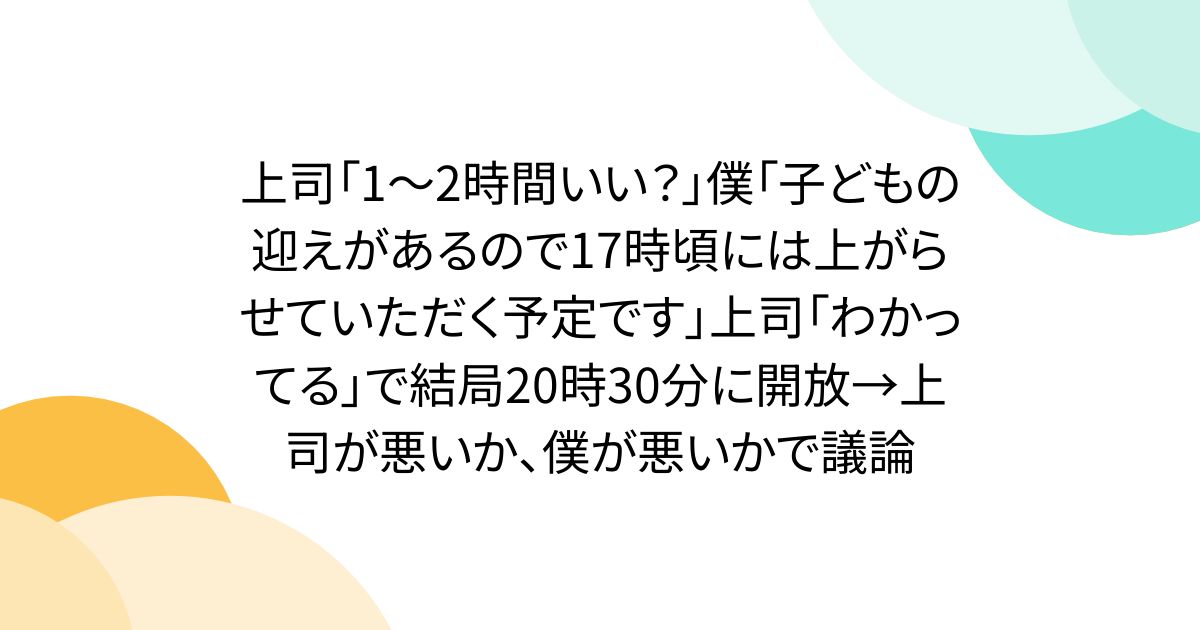 上司「1～2時間いい？」僕「子どもの迎えがあるので17時頃には上がらせていただく予定です」上司「わかってる」で結局20時30分に開放→上司が悪いか、僕が悪いかで議論