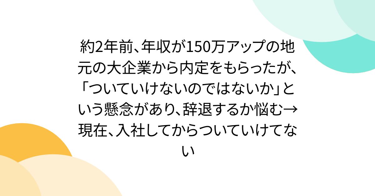 約2年前、年収が150万アップの地元の大企業から内定をもらったが、「ついていけないのではないか」という懸念があり、辞退するか悩む→現在、入社してからついていけてない