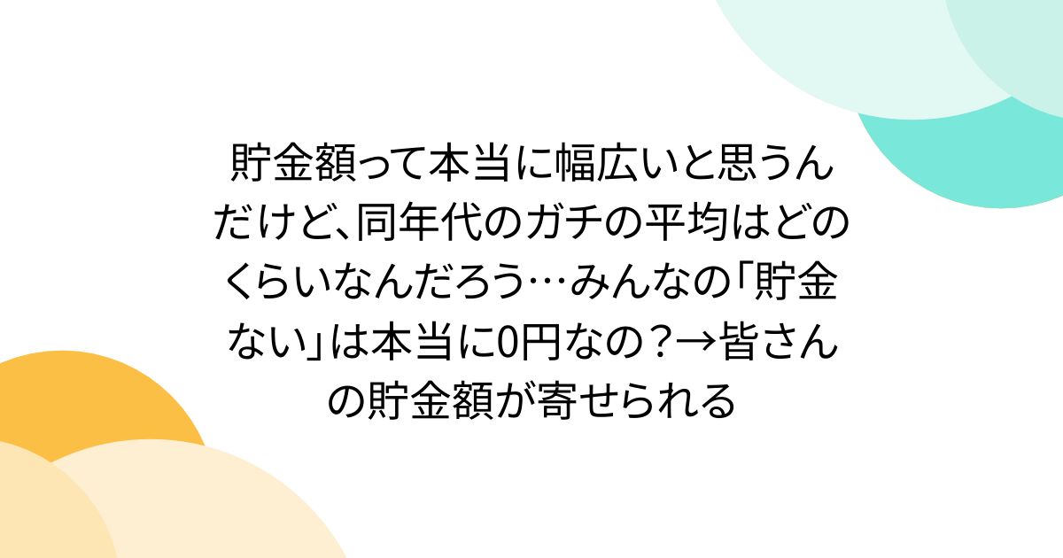 貯金額って本当に幅広いと思うんだけど、同年代のガチの平均はどのくらいなんだろう…みんなの「貯金ない」は本当に0円なの？→皆さんの貯金額が寄せられる