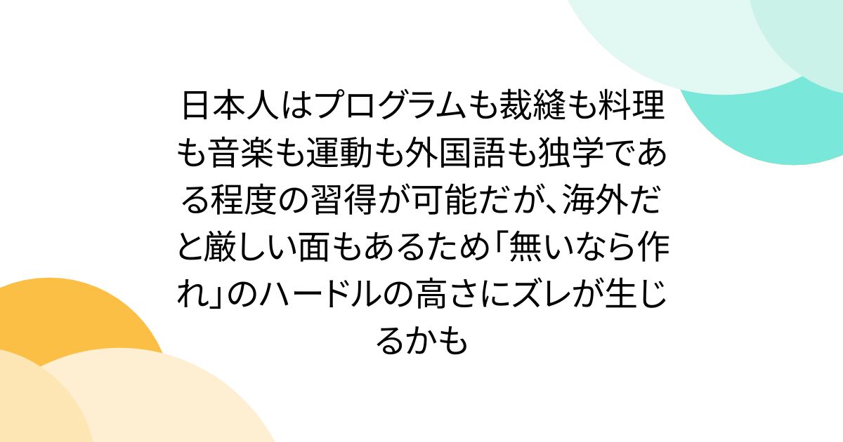 日本人はプログラムも裁縫も料理も音楽も運動も外国語も独学である程度の習得が可能だが、海外だと厳しい面もあるため「無いなら作れ」のハードルの高さにズレが生じるかも