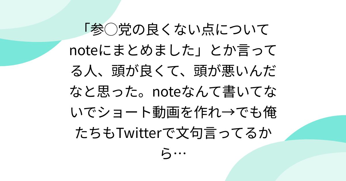 「参◯党の良くない点についてnoteにまとめました」とか言ってる人、頭が良くて、頭が悪いんだなと思った。noteなんて書いてないでショート動画を作れ→でも俺たちもTwitterで文句言ってるから…
