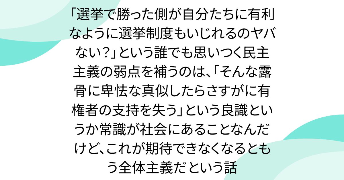 「選挙で勝った側が自分たちに有利なように選挙制度もいじれるのヤバない？」という誰でも思いつく民主主義の弱点を補うのは、「そんな露骨に卑怯な真似したらさすがに有権者の支持を失う」という良識というか常識が社会にあることなんだけど、これが期待できなくなるともう全体主義だという話
