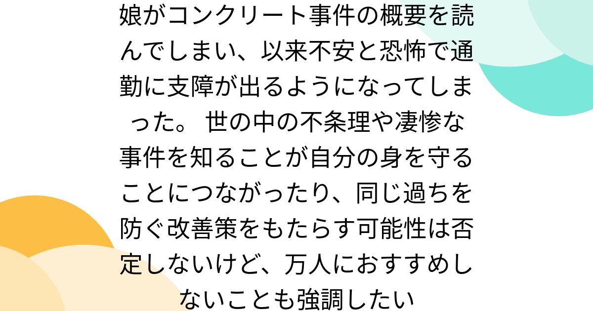 娘がコンクリート事件の概要を読んでしまい、以来不安と恐怖で通勤に支障が出るようになってしまった。 世の中の不条理や凄惨な事件を知ることが自分の身を守ることにつながったり、同じ過ちを防ぐ改善策をもたらす可能性は否定しないけど、万人におすすめしないことも強調したい