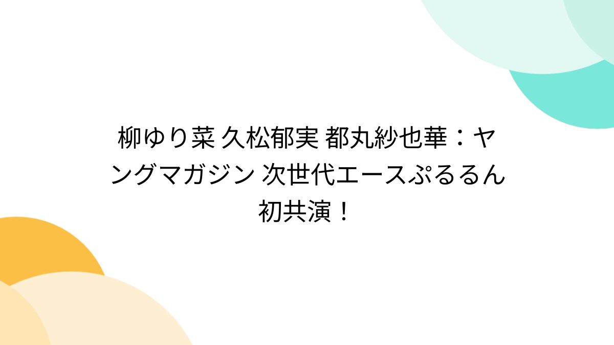 柳ゆり菜 久松郁実 都丸紗也華：ヤングマガジン 次世代エースぷるるん初共演！ - Togetter [トゥギャッター]