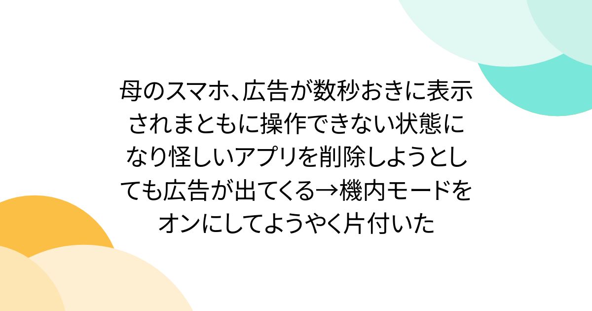 母のスマホ、広告が数秒おきに表示されまともに操作できない状態になり怪しいアプリを削除しようとしても広告が出てくる→機内モードをオンにしてようやく片付いた