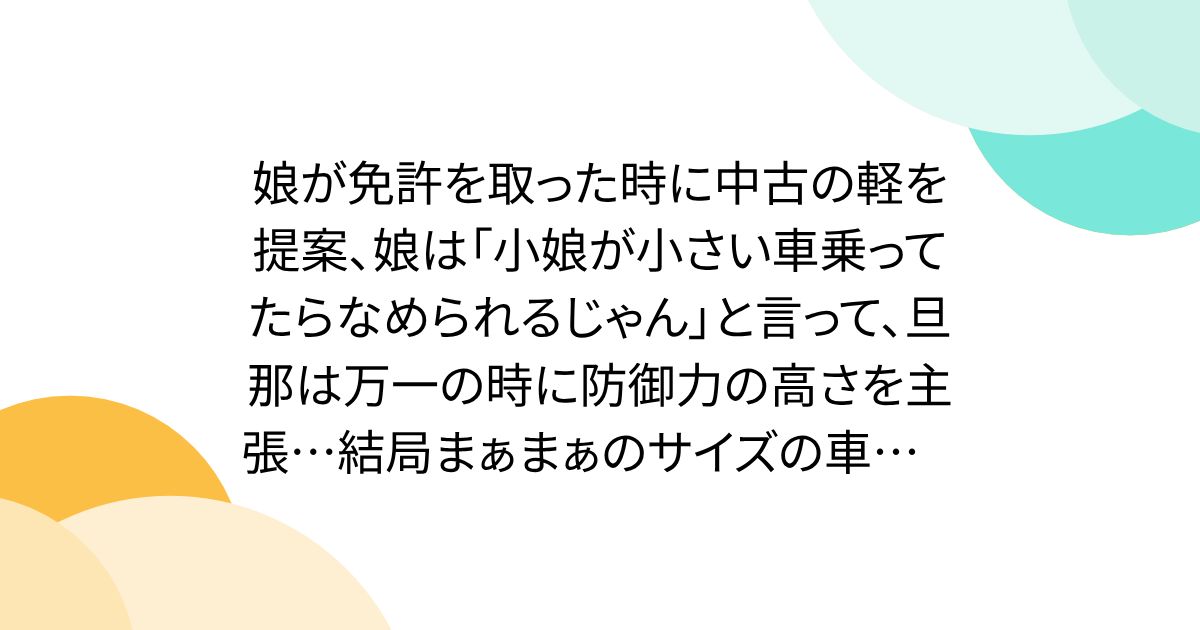 娘が免許を取った時に中古の軽を提案、娘は「小娘が小さい車乗ってたらなめられるじゃん」と言って、旦那は万一の時に防御力の高さを主張…結局まぁまぁのサイズの車にした