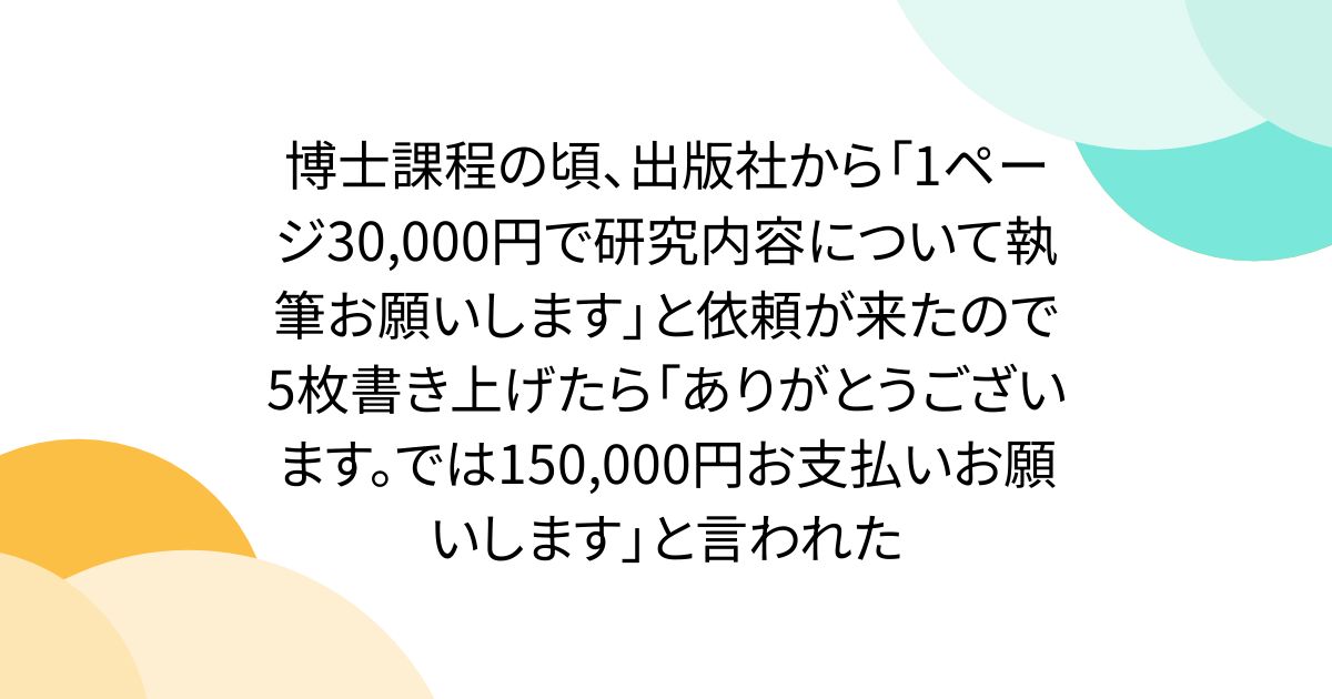 博士課程の頃、出版社から「1ページ30,000円で研究内容について執筆お願いします」と依頼が来たので5枚書き上げたら「ありがとうございます。では150,000円お支払いお願いします」と言われた