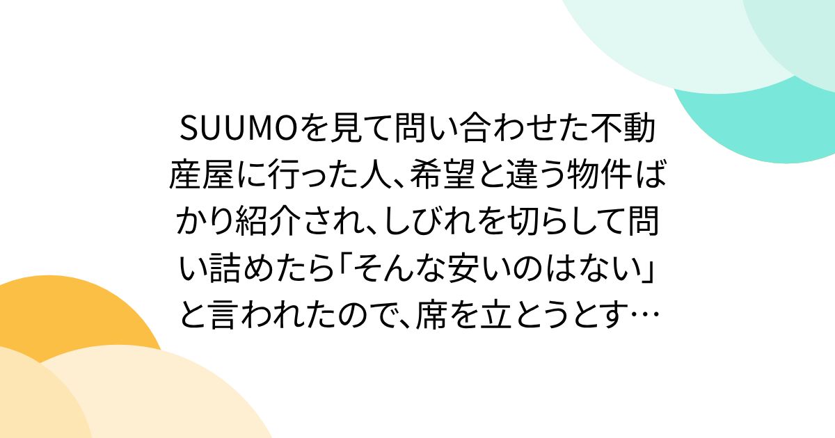 SUUMOを見て問い合わせた不動産屋に行った人、希望と違う物件ばかり紹介され、しびれを切らして問い詰めたら「そんな安いのはない」と言われたので、席を立とうとすると「あります」と言われる