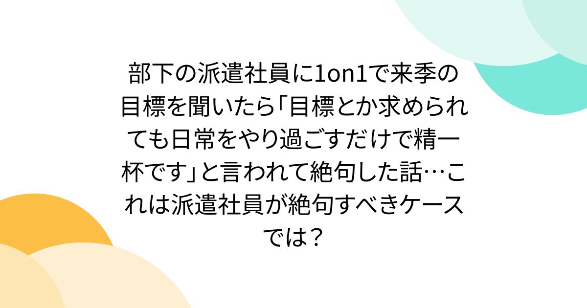 部下の派遣社員に1on1で来季の目標を聞いたら「目標とか求められても日常をやり過ごすだけで精一杯です」と言われて絶句した話…これは派遣社員が絶句すべきケースでは？