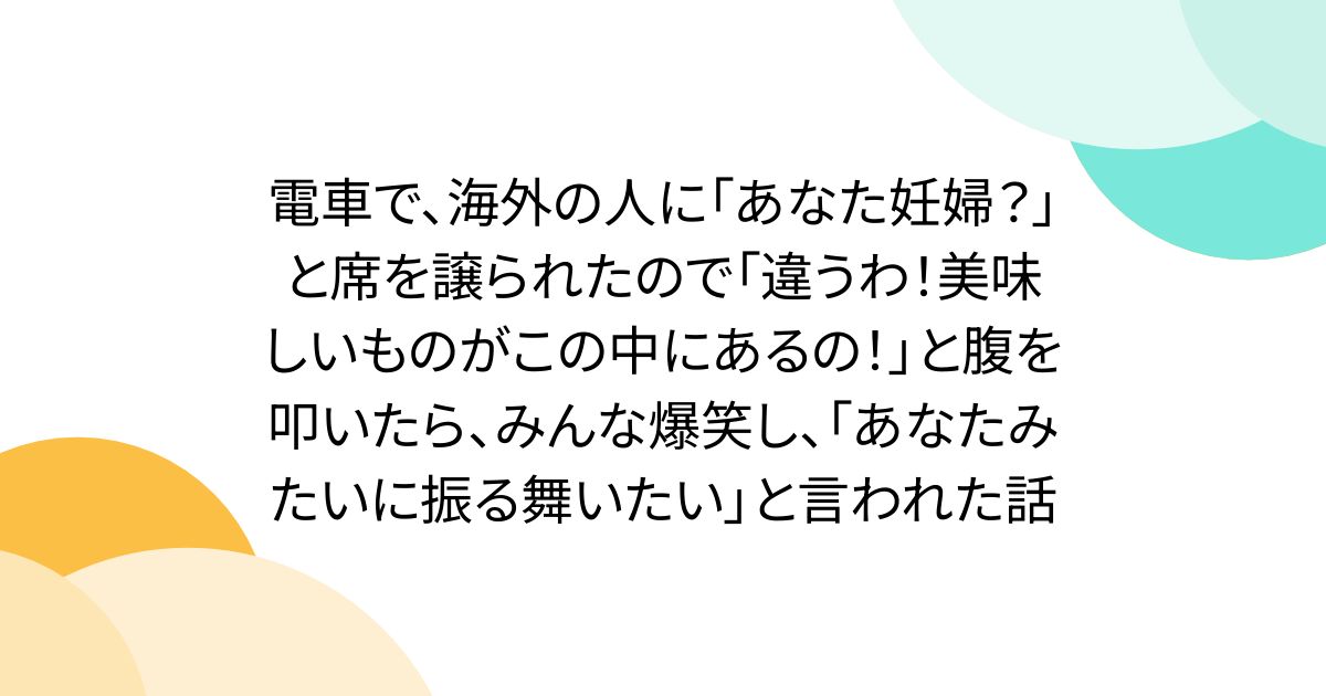 電車で、海外の人に「あなた妊婦？」と席を譲られたので「違うわ！美味しいものがこの中にあるの！」と腹を叩いたら、みんな爆笑し、「あなたみたいに振る舞いたい」と言われた話