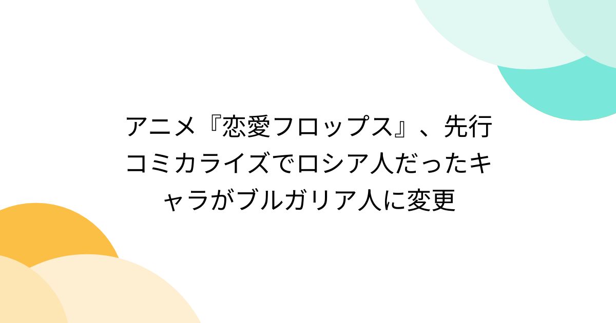 アニメ『恋愛フロップス』、先行コミカライズでロシア人だったキャラがブルガリア人に変更 Togetter トゥギャッター 6083