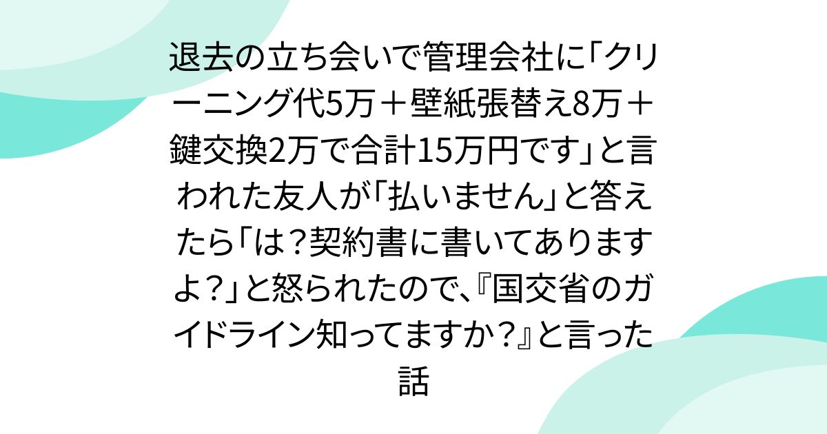 退去の立ち会いで管理会社に「クリーニング代5万＋壁紙張替え8万＋鍵交換2万で合計15万円です」と言われた友人が「払いません」と答えたら「は？契約書に書いてありますよ？」と怒られたので、『国交省のガイドライン知ってますか？』と言った話