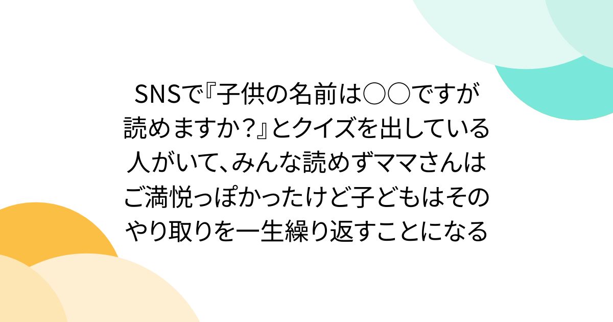 SNSで『子供の名前は○○ですが読めますか？』とクイズを出している人がいて、みんな読めずママさんはご満悦っぽかったけど子どもはそのやり取りを一生繰り返すことになる