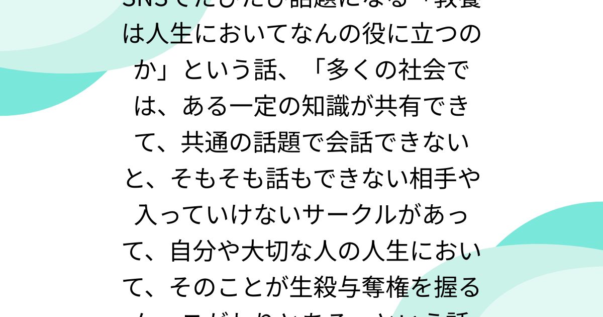 SNSでたびたび話題になる「教養は人生においてなんの役に立つのか」という話、「多くの社会では、ある一定の知識が共有できて、共通の話題で会話できないと、そもそも話もできない相手や入っていけないサークルがあって、自分や大切な人の人生において、そのことが生殺与奪権を握るケースがわりとある」という話