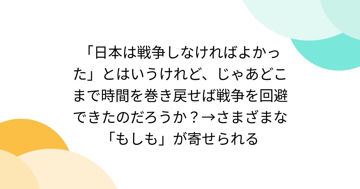 「日本は戦争しなければよかった」とはいうけれど、じゃあどこまで時間を巻き戻せば戦争を回避できたのだろうか？→さまざまな「もしも」が寄せられる