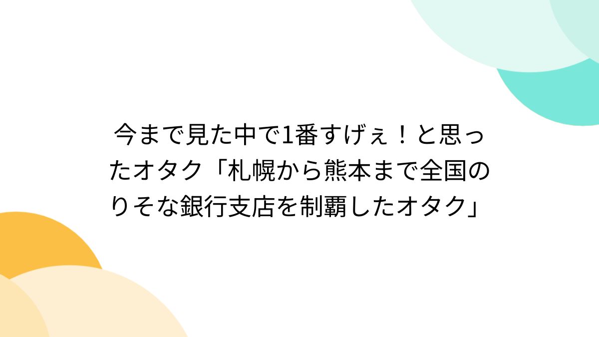 今まで見た中で1番すげぇ！と思ったオタク「札幌から熊本まで全国のりそな銀行支店を制覇したオタク」 - Togetter