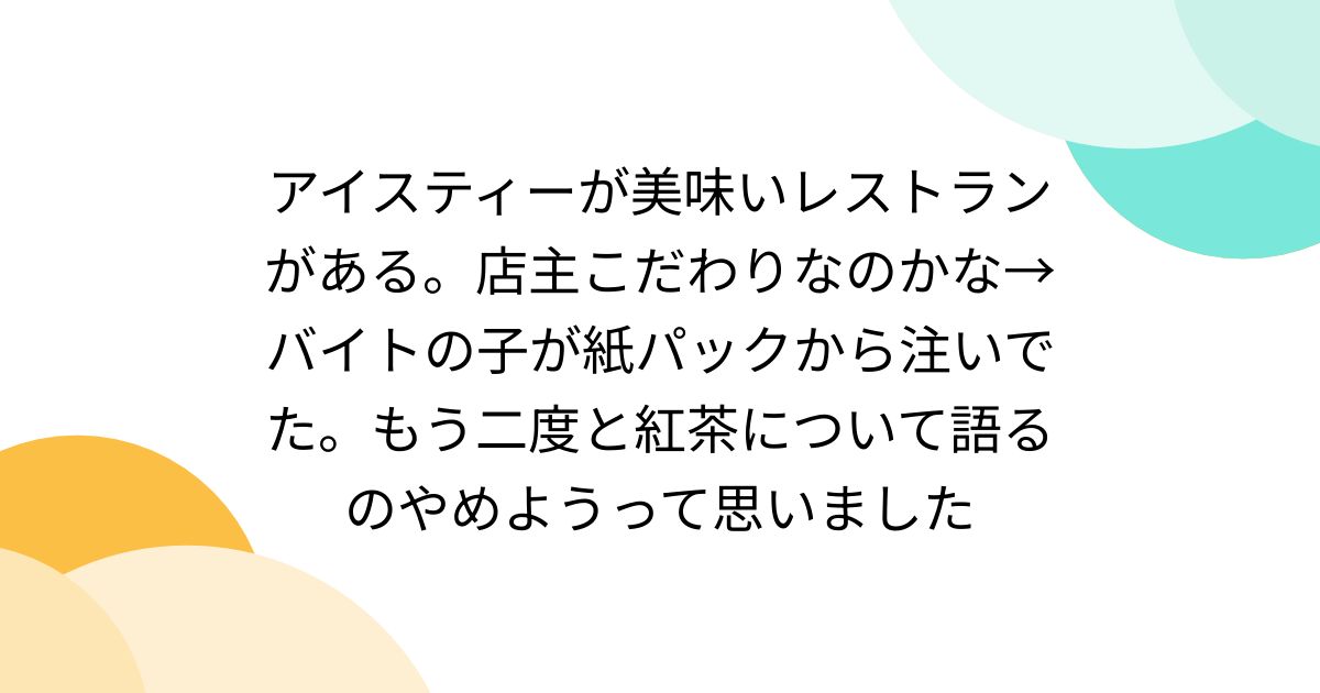 アイスティーが美味いレストランがある。店主こだわりなのかな→バイトの子が紙パックから注いでた。もう二度と紅茶について語るのやめようって思いました