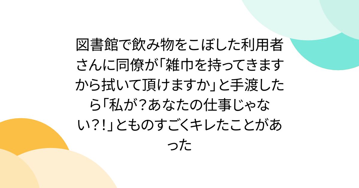 図書館で飲み物をこぼした利用者さんに同僚が「雑巾を持ってきますから拭いて頂けますか」と手渡したら「私が？あなたの仕事じゃない？！」とものすごくキレたことがあった