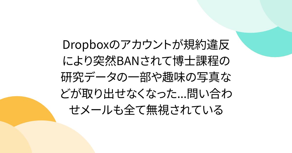 Dropboxのアカウントが規約違反により突然BANされて博士課程の研究データの一部や趣味の写真などが取り出せなくなった...問い合わせメールも全て無視されている - Togetter