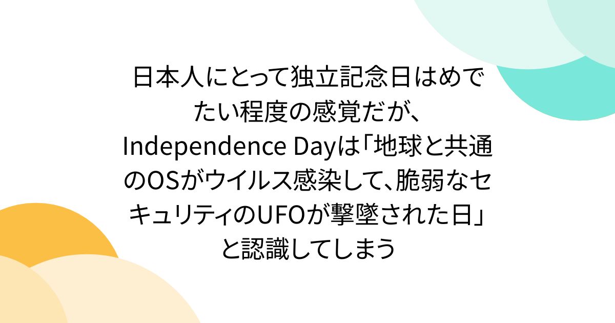 日本人にとって独立記念日はめでたい程度の感覚だが、Independence Dayは「地球と共通のOSがウイルス感染して、脆弱なセキュリティのUFOが撃墜された日」と認識してしまう
